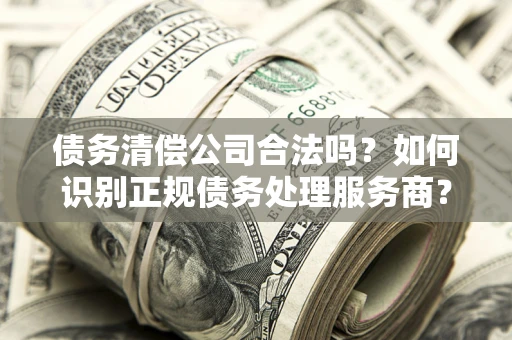 济南债务清偿公司合法吗？如何识别正规债务处理服务商？