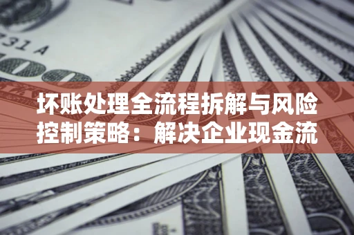 济南坏账处理全流程拆解与风险控制策略：解决企业现金流顽疾的实战指南