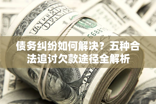 济南债务纠纷如何解决？五种合法追讨欠款途径全解析