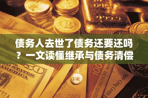 济南债务人去世了债务还要还吗？一文读懂继承与债务清偿