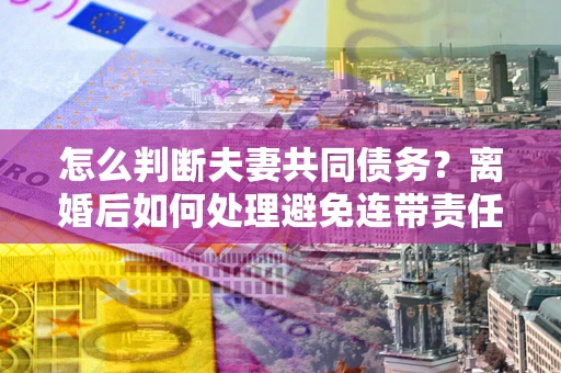 济南怎么判断夫妻共同债务？离婚后如何处理避免连带责任？